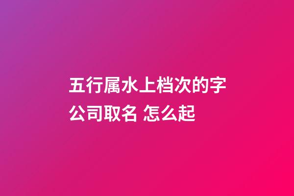 五行属水上档次的字公司取名 怎么起